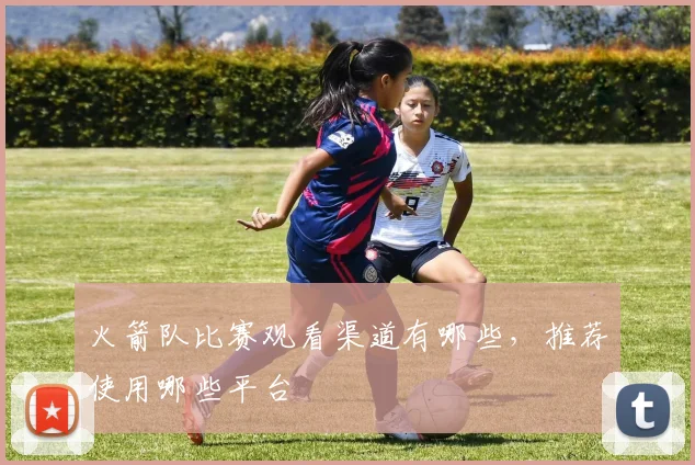 火箭队比赛观看渠道有哪些，推荐使用哪些平台