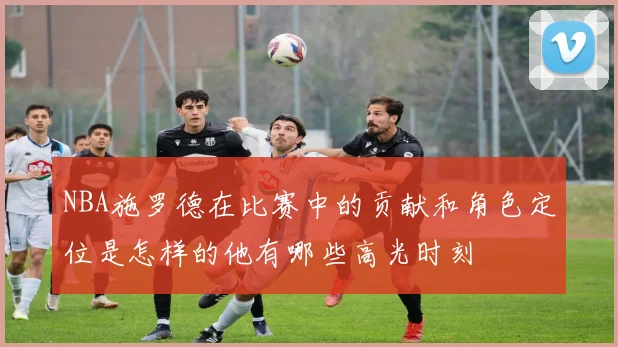 NBA施罗德在比赛中的贡献和角色定位是怎样的他有哪些高光时刻