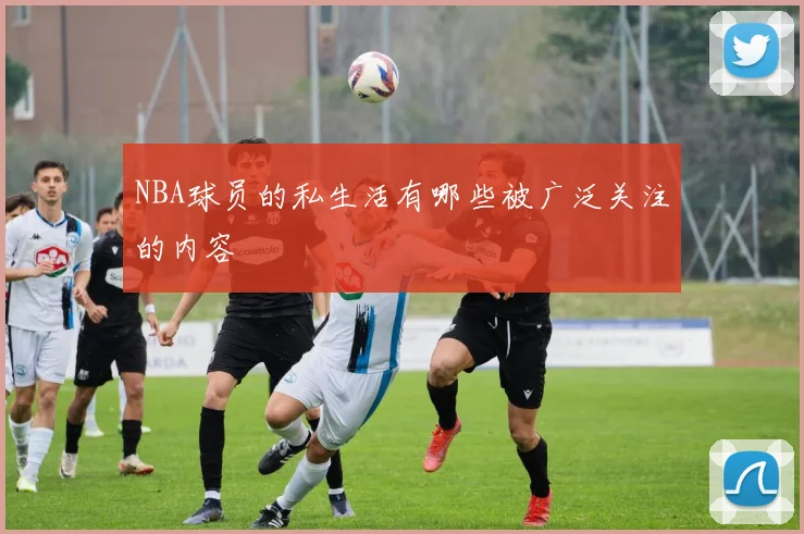 NBA球员的私生活有哪些被广泛关注的内容