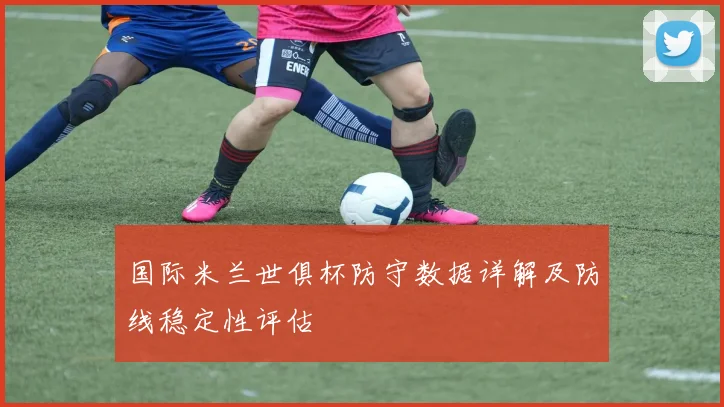 国际米兰世俱杯防守数据详解及防线稳定性评估