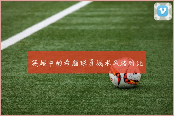 英超中的希腊球员战术风格对比
