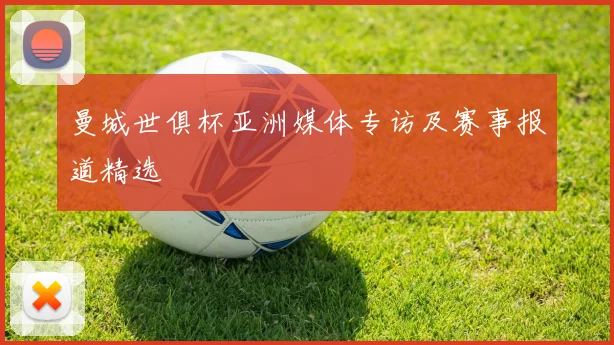 曼城世俱杯亚洲媒体专访及赛事报道精选